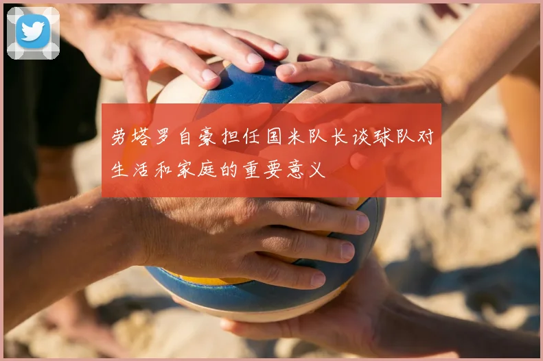 劳塔罗自豪担任国米队长谈球队对生活和家庭的重要意义