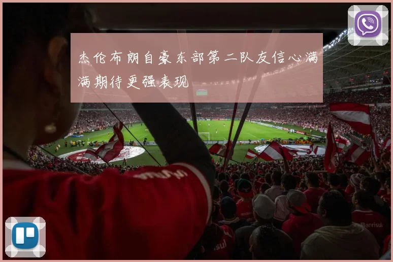 杰伦布朗自豪东部第二队友信心满满期待更强表现