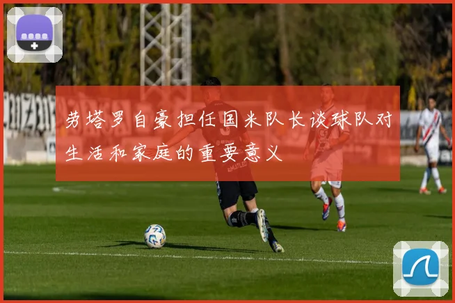 劳塔罗自豪担任国米队长谈球队对生活和家庭的重要意义