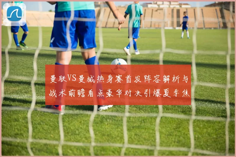 曼联VS曼城热身赛首发阵容解析与战术前瞻看点豪华对决引爆夏季焦点