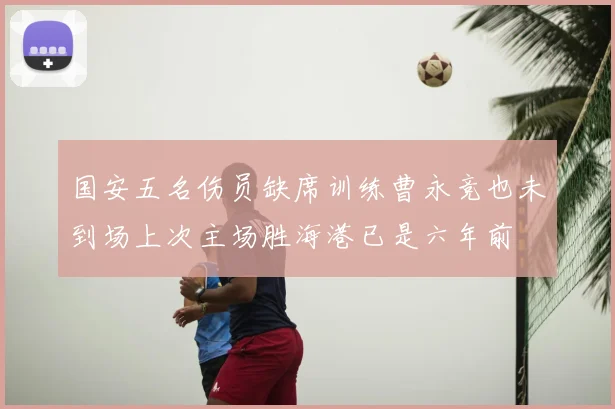 国安五名伤员缺席训练曹永竞也未到场上次主场胜海港已是六年前