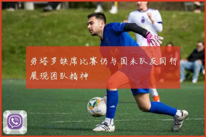 劳塔罗缺席比赛仍与国米队友同行展现团队精神