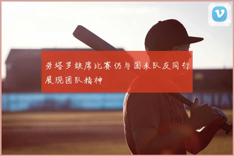 劳塔罗缺席比赛仍与国米队友同行展现团队精神