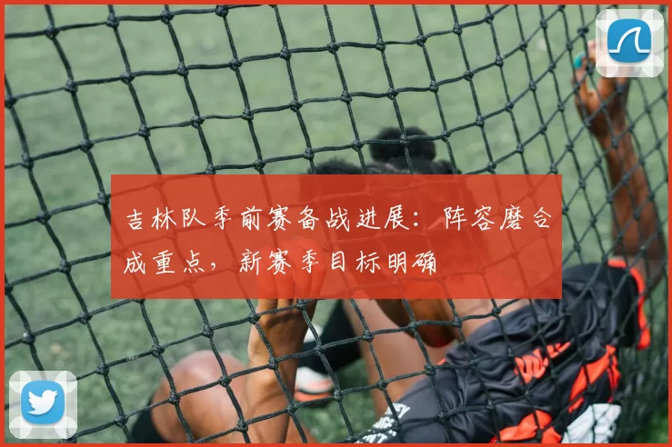 吉林队季前赛备战进展：阵容磨合成重点，新赛季目标明确
