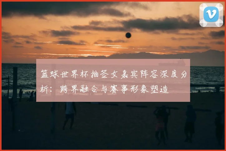 篮球世界杯抽签女嘉宾阵容深度分析:跨界融合与赛事形象塑造
