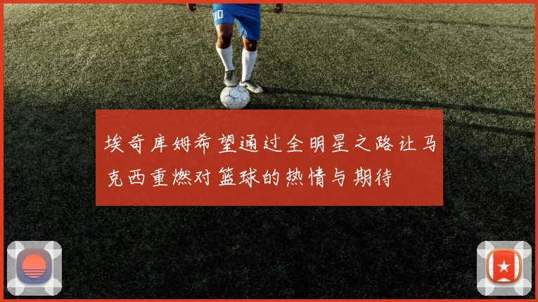 埃奇库姆希望通过全明星之路让马克西重燃对篮球的热情与期待