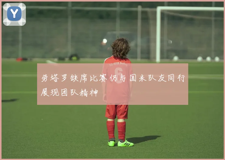 劳塔罗缺席比赛仍与国米队友同行展现团队精神
