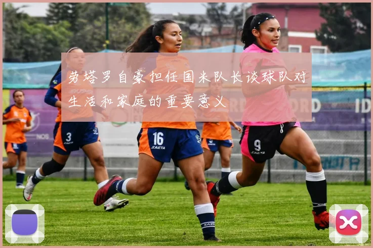 劳塔罗自豪担任国米队长谈球队对生活和家庭的重要意义