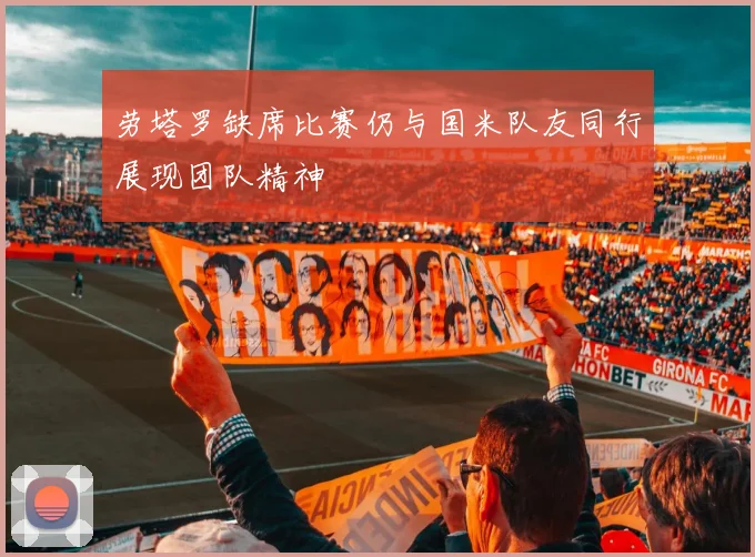 劳塔罗缺席比赛仍与国米队友同行展现团队精神