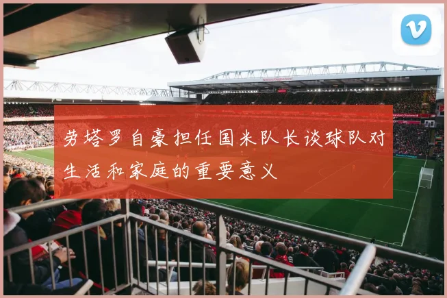 劳塔罗自豪担任国米队长谈球队对生活和家庭的重要意义