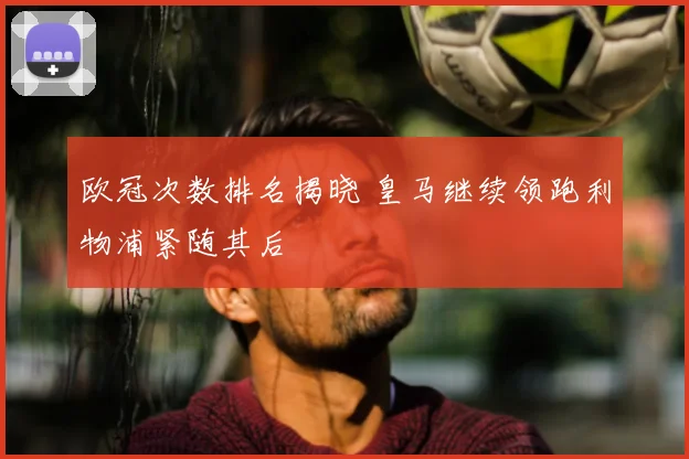 欧冠次数排名揭晓 皇马继续领跑利物浦紧随其后