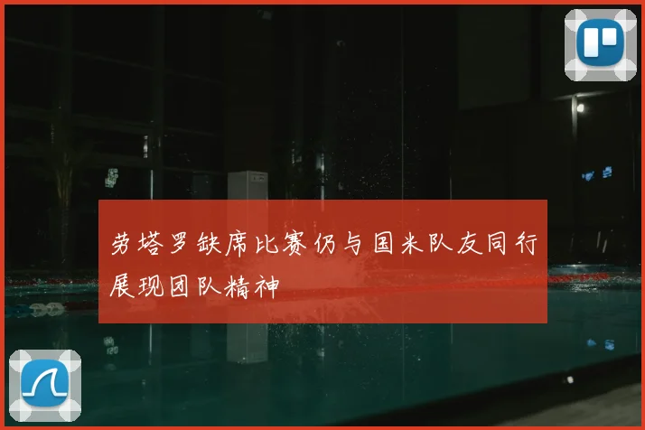 劳塔罗缺席比赛仍与国米队友同行展现团队精神