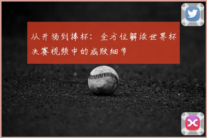 从开场到捧杯：全方位解读世界杯决赛视频中的成败细节