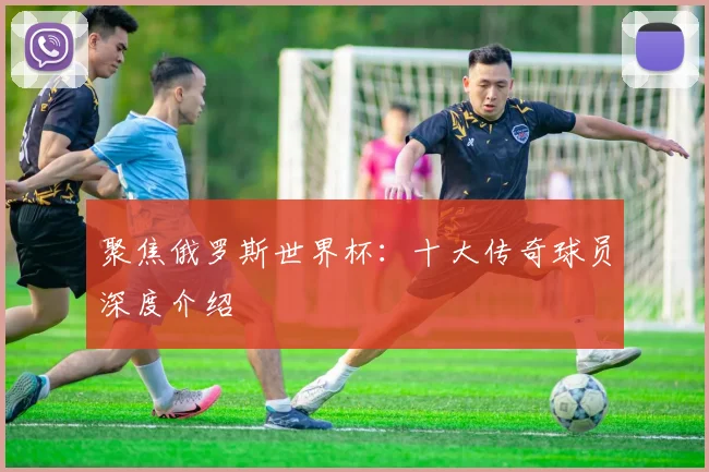 聚焦俄罗斯世界杯:十大传奇球员深度介绍