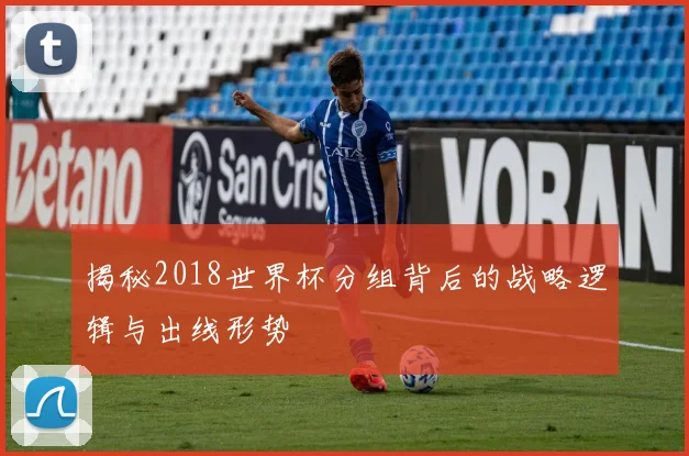揭秘2018世界杯分组背后的战略逻辑与出线形势