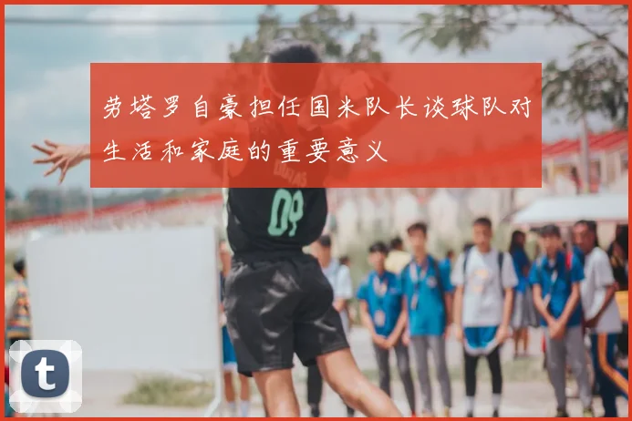 劳塔罗自豪担任国米队长谈球队对生活和家庭的重要意义