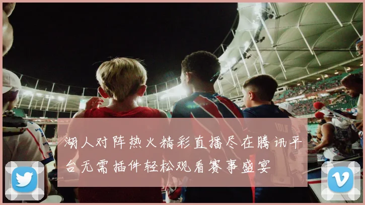 湖人对阵热火精彩直播尽在腾讯平台无需插件轻松观看赛事盛宴
