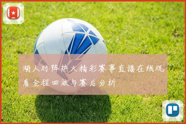 湖人对阵热火精彩赛事直播在线观看全程回放与赛后分析