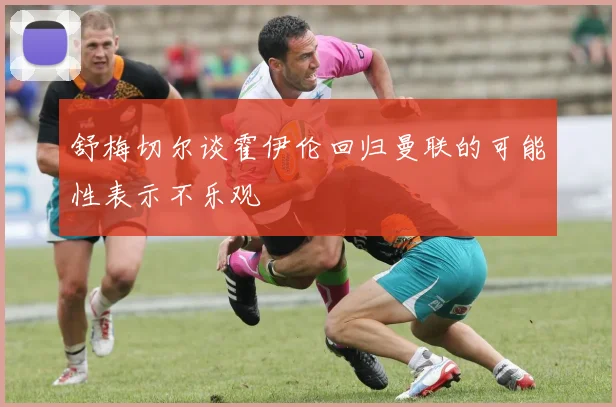 舒梅切尔谈霍伊伦回归曼联的可能性表示不乐观