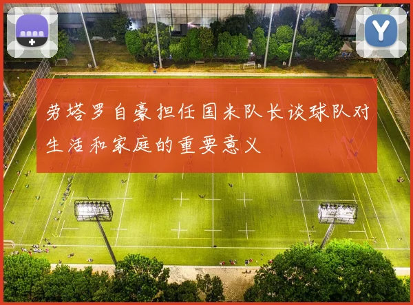 劳塔罗自豪担任国米队长谈球队对生活和家庭的重要意义