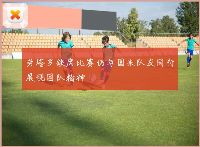 劳塔罗缺席比赛仍与国米队友同行展现团队精神
