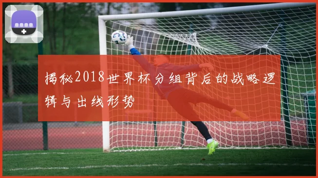 揭秘2018世界杯分组背后的战略逻辑与出线形势