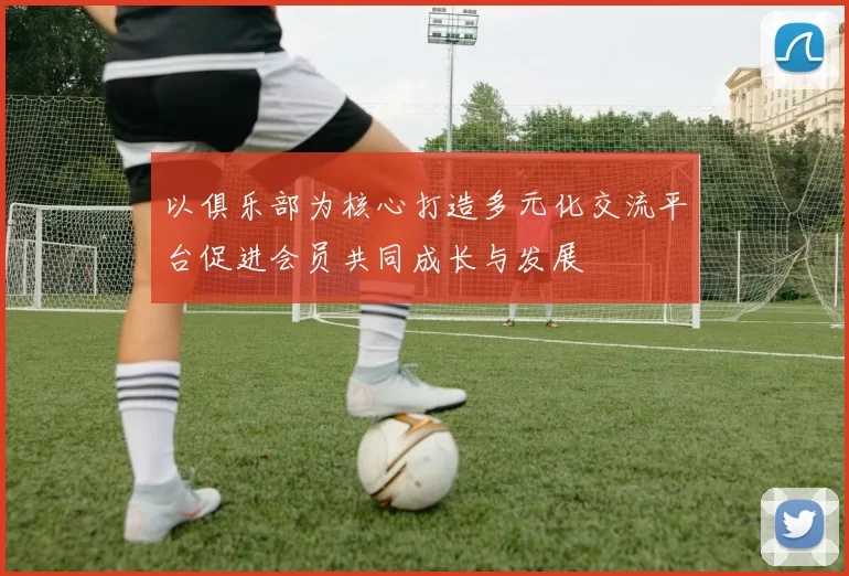 以俱乐部为核心打造多元化交流平台促进会员共同成长与发展