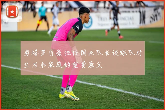 劳塔罗自豪担任国米队长谈球队对生活和家庭的重要意义