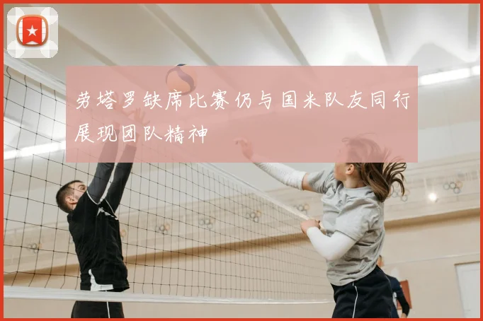 劳塔罗缺席比赛仍与国米队友同行展现团队精神