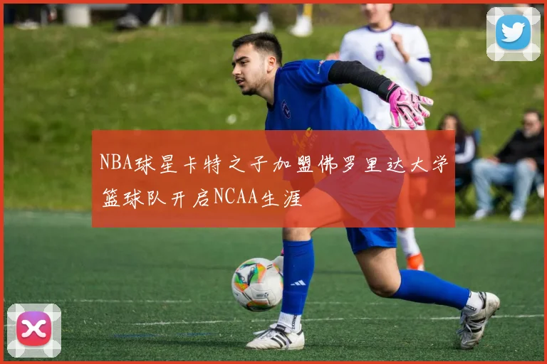 NBA球星卡特之子加盟佛罗里达大学篮球队开启NCAA生涯