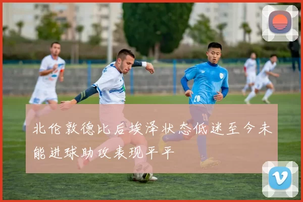 北伦敦德比后埃泽状态低迷至今未能进球助攻表现平平