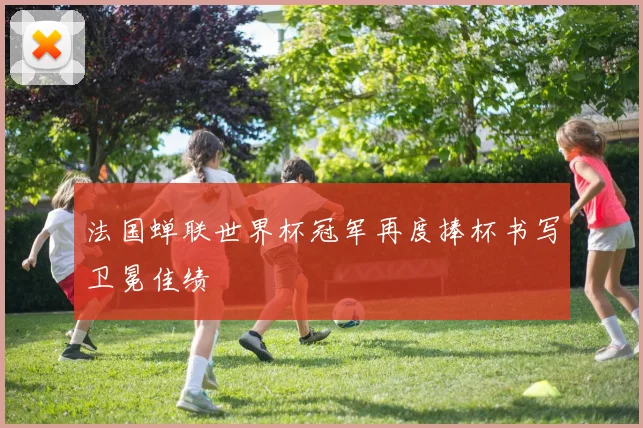法国蝉联世界杯冠军再度捧杯书写卫冕佳绩