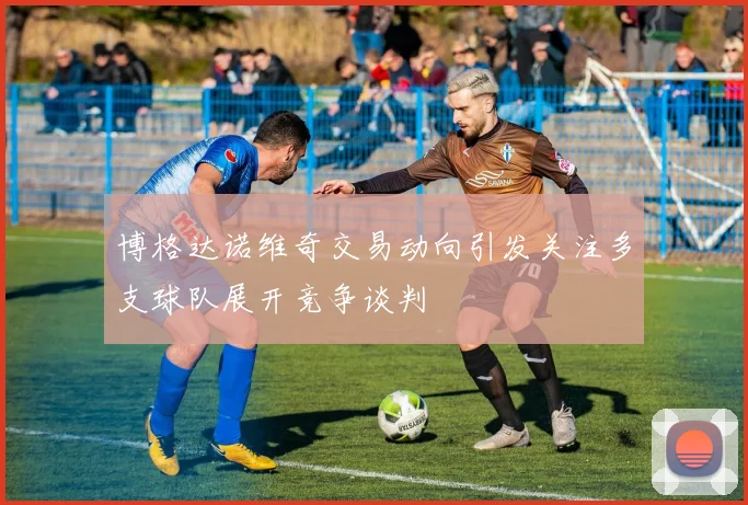 博格达诺维奇交易动向引发关注多支球队展开竞争谈判