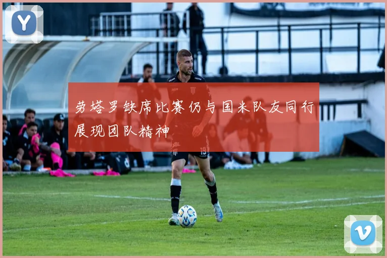 劳塔罗缺席比赛仍与国米队友同行展现团队精神