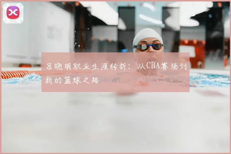 吕晓明职业生涯转折：从CBA赛场到新的篮球之路