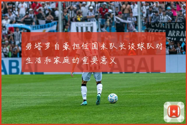 劳塔罗自豪担任国米队长谈球队对生活和家庭的重要意义