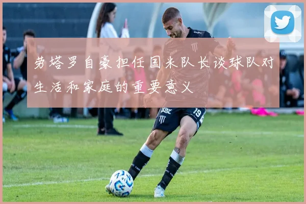 劳塔罗自豪担任国米队长谈球队对生活和家庭的重要意义