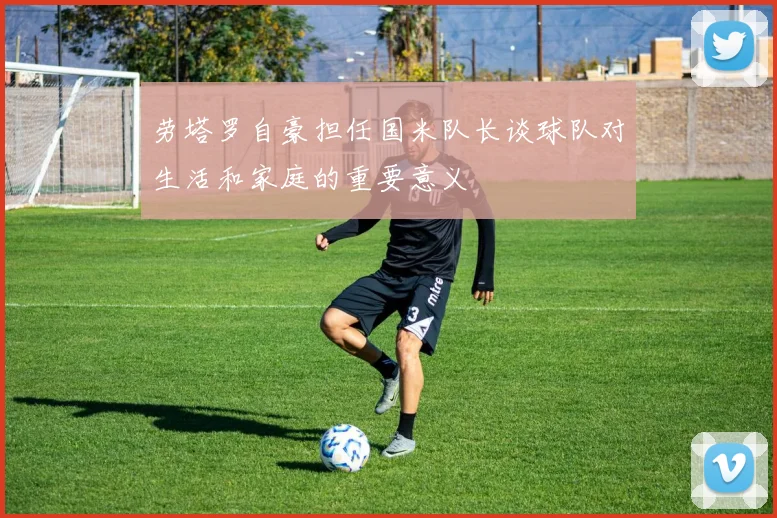 劳塔罗自豪担任国米队长谈球队对生活和家庭的重要意义
