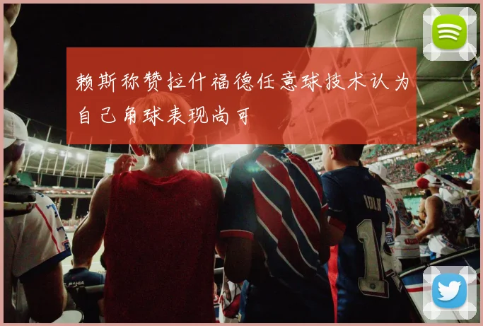赖斯称赞拉什福德任意球技术认为自己角球表现尚可
