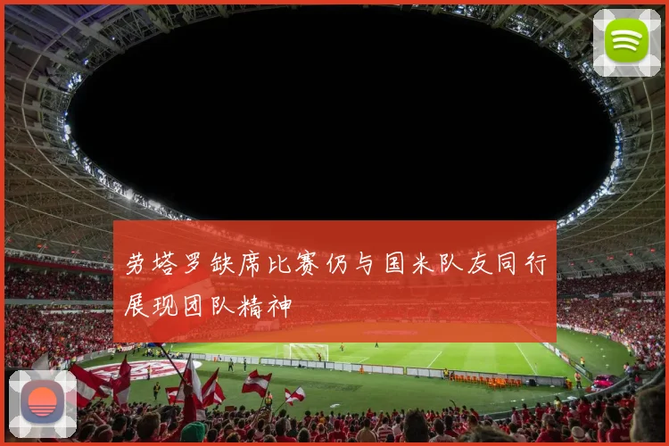 劳塔罗缺席比赛仍与国米队友同行展现团队精神