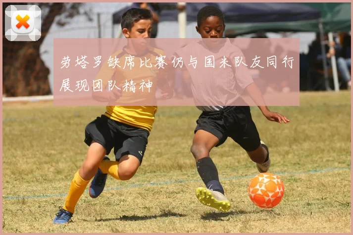 劳塔罗缺席比赛仍与国米队友同行展现团队精神