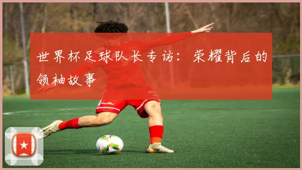 世界杯足球队长专访：荣耀背后的领袖故事
