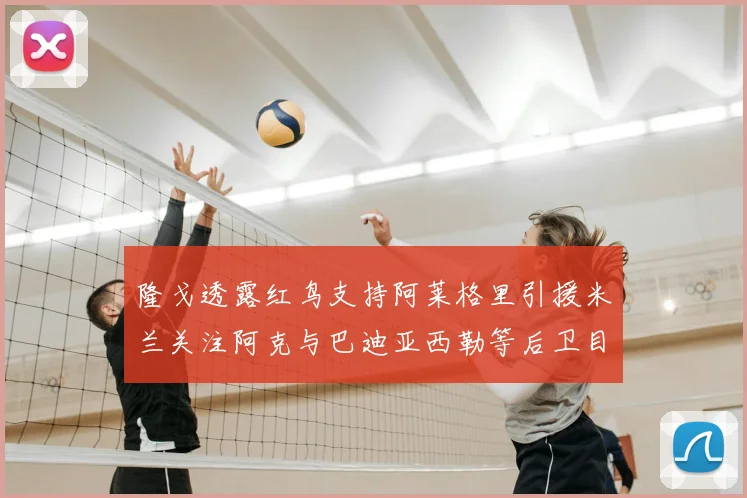 隆戈透露红鸟支持阿莱格里引援米兰关注阿克与巴迪亚西勒等后卫目标
