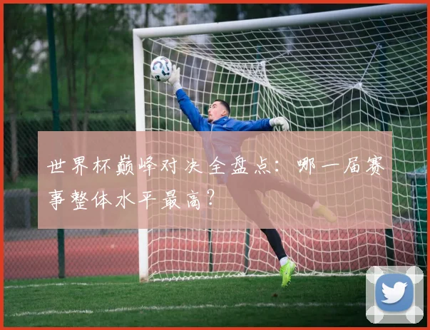 世界杯巅峰对决全盘点:哪一届赛事整体水平最高?