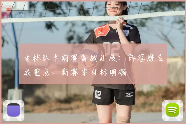 吉林队季前赛备战进展：阵容磨合成重点，新赛季目标明确