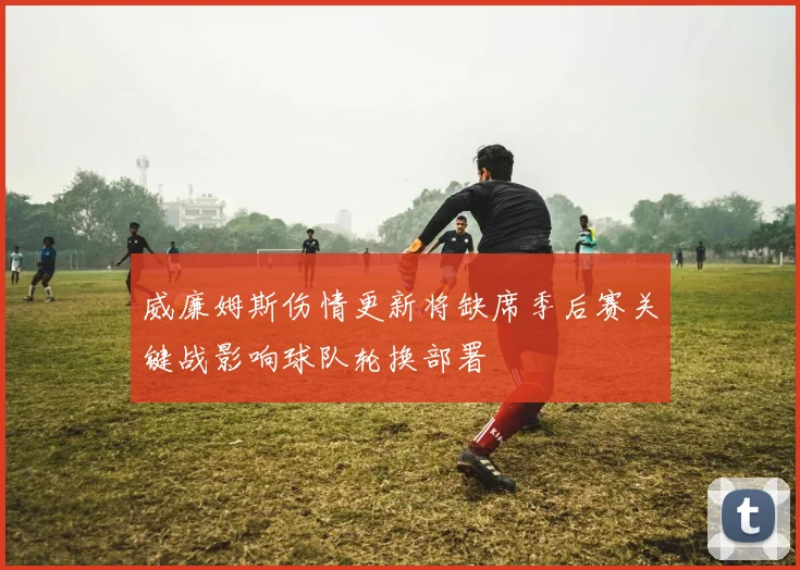 威廉姆斯伤情更新将缺席季后赛关键战影响球队轮换部署