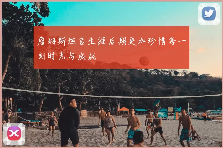 詹姆斯坦言生涯后期更加珍惜每一刻时光与成就