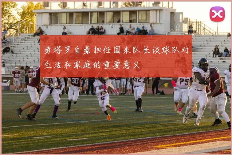 劳塔罗自豪担任国米队长谈球队对生活和家庭的重要意义