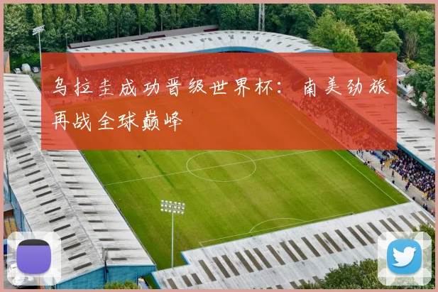 乌拉圭成功晋级世界杯:南美劲旅再战全球巅峰