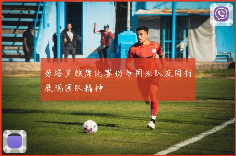 劳塔罗缺席比赛仍与国米队友同行展现团队精神